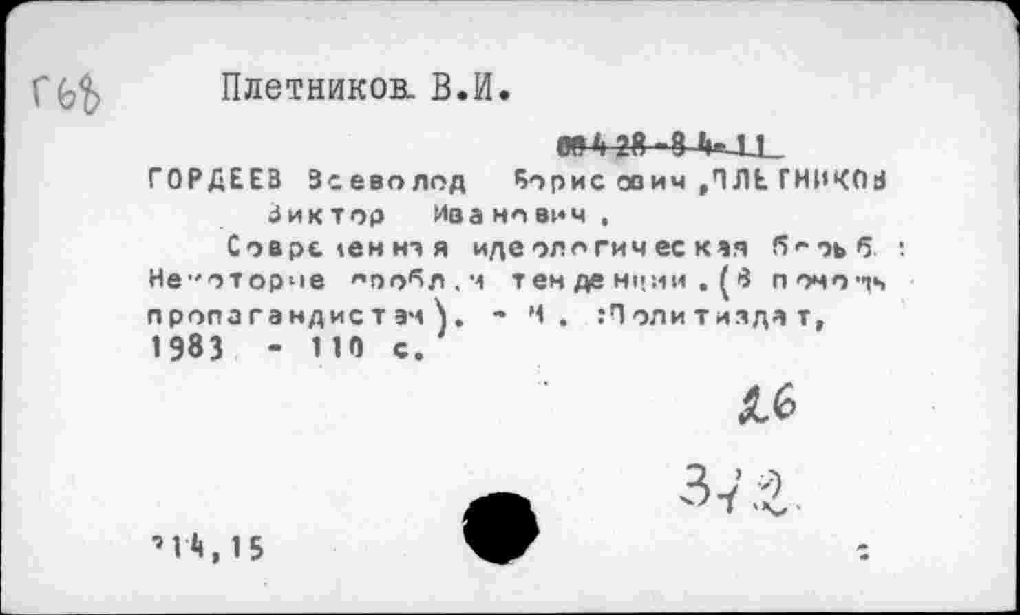 ﻿Г(^ Плетникок. В.И.
ГОРДЕЕВ Всеволод Борис ович ,ПЛЕ ГНИКОВ Виктор Иванович ,
Современная идеологическая !5«*оьб •. Нв"оторче оообл.м тен де Н'гли , (>3 помо^ч пропагандистам^. - Ч. Политиздат, 1983 - ИО с.
Лб
■» 1Л, 1 5